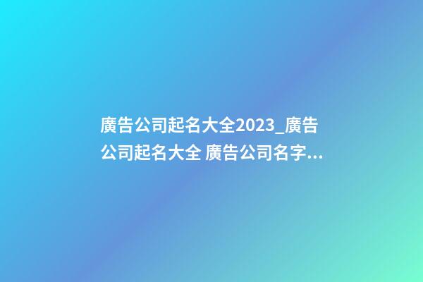 廣告公司起名大全2023_廣告公司起名大全 廣告公司名字大全-第1張-公司起名-玄機派